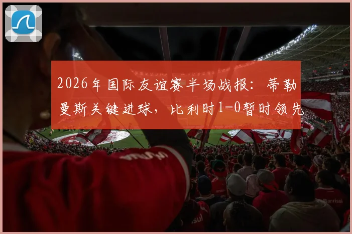 2026年国际友谊赛半场战报：蒂勒曼斯关键进球，比利时1-0暂时领先克罗地亚
