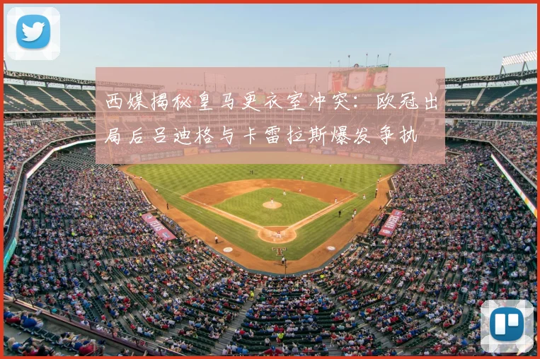西媒揭秘皇马更衣室冲突：欧冠出局后吕迪格与卡雷拉斯爆发争执