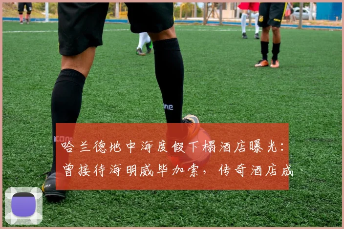 哈兰德地中海度假下榻酒店曝光：曾接待海明威毕加索，传奇酒店成球星新宠