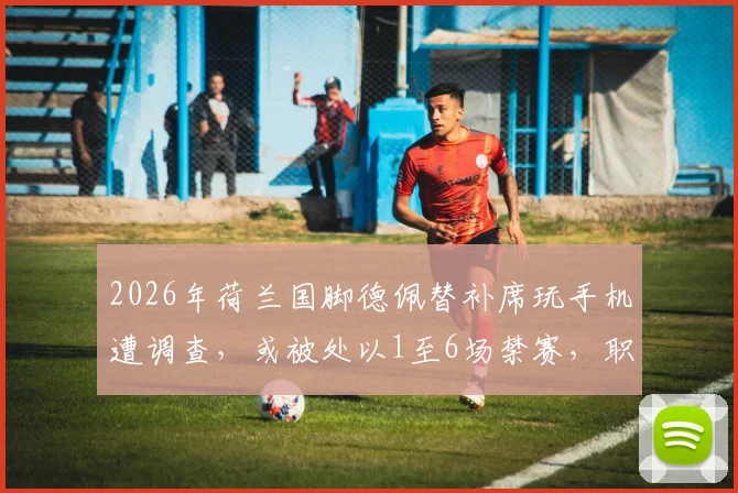 2026年荷兰国脚德佩替补席玩手机遭调查，或被处以1至6场禁赛，职业球员赛场纪律引关注