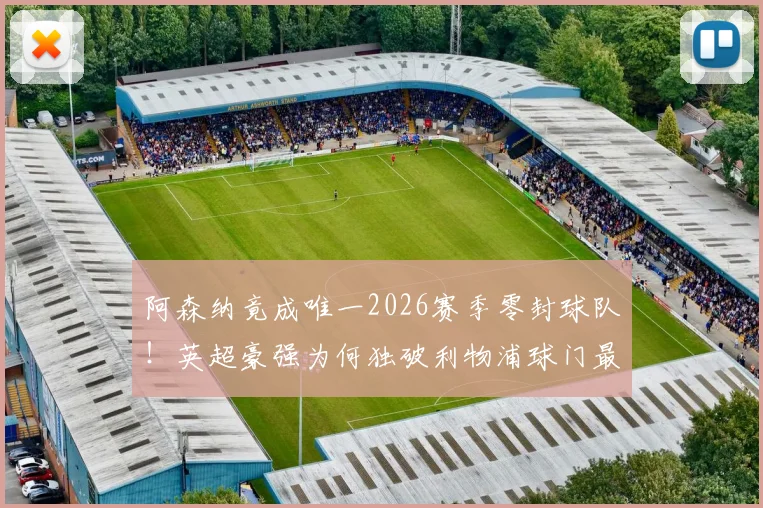 阿森纳竟成唯一2026赛季零封球队!英超豪强为何独破利物浦球门最难?数据与战术全解析