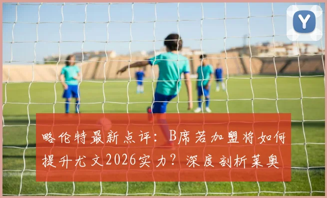 略伦特最新点评:B席若加盟将如何提升尤文2026实力?深度剖析莱奥状态不稳的根源