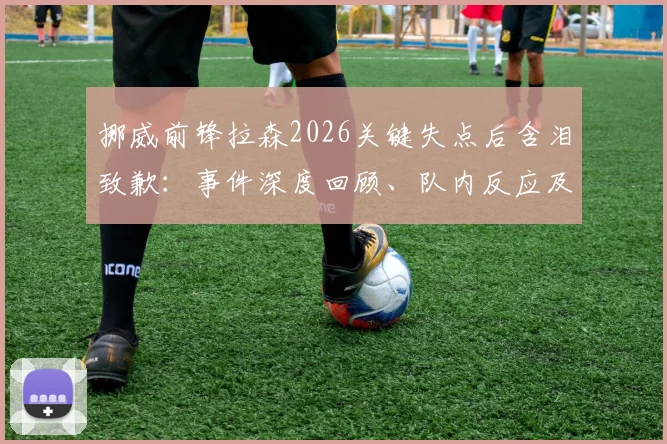 挪威前锋拉森2026关键失点后含泪致歉：事件深度回顾、队内反应及对挪威出线前景的全面分析