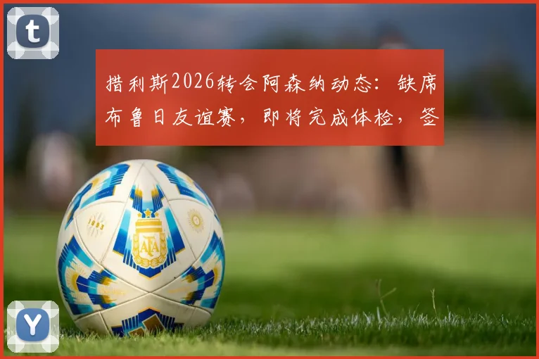措利斯2026转会阿森纳动态：缺席布鲁日友谊赛，即将完成体检，签约在即