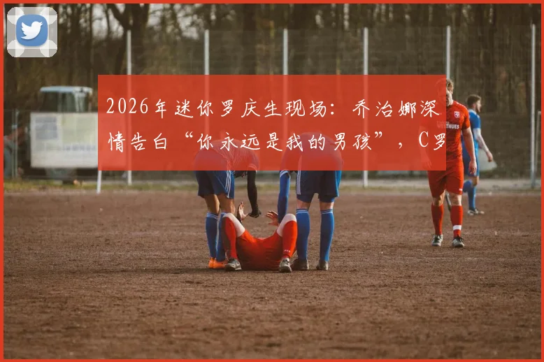 2026年迷你罗庆生现场:乔治娜深情告白“你永远是我的男孩”,C罗一家幸福瞬间全记录