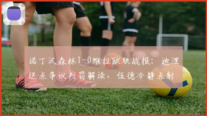 诺丁汉森林1-0维拉欧联战报:迪涅送点争议判罚解读,伍德冷静点射锁定胜局