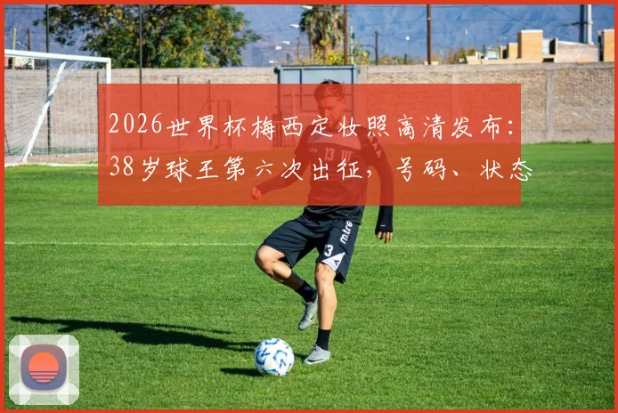 2026世界杯梅西定妆照高清发布：38岁球王第六次出征，号码、状态与终极一舞全解析