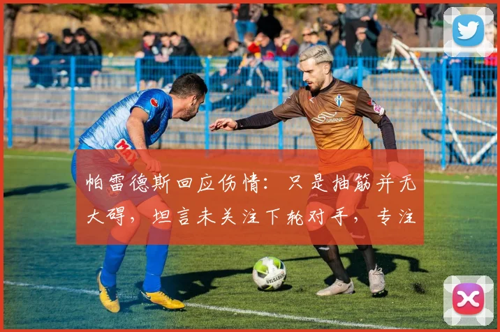 帕雷德斯回应伤情：只是抽筋并无大碍，坦言未关注下轮对手，专注当下比赛