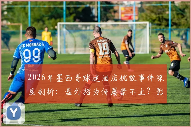 2026年墨西哥球迷酒店扰敌事件深度剖析:盘外招为何屡禁不止?影响几何?