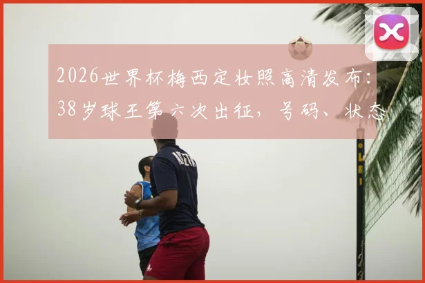 2026世界杯梅西定妆照高清发布：38岁球王第六次出征，号码、状态与终极一舞全解析