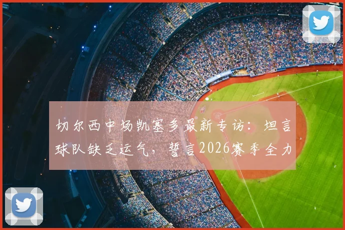 切尔西中场凯塞多最新专访：坦言球队缺乏运气，誓言2026赛季全力冲击欧冠席位，解析蓝军关键挑战与前景
