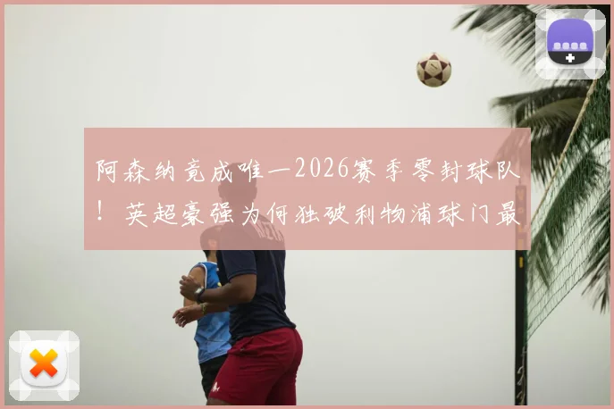 阿森纳竟成唯一2026赛季零封球队!英超豪强为何独破利物浦球门最难?数据与战术全解析