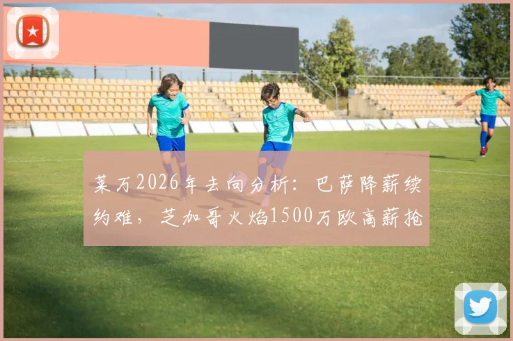 莱万2026年去向分析：巴萨降薪续约难，芝加哥火焰1500万欧高薪抢人，球员面临关键抉择