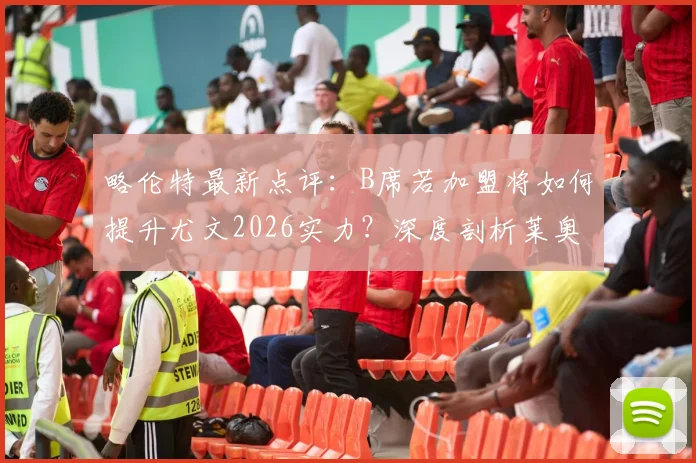 略伦特最新点评：B席若加盟将如何提升尤文2026实力？深度剖析莱奥状态不稳的根源