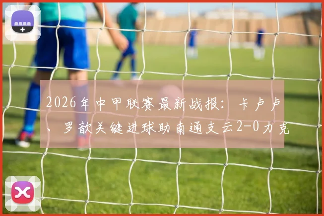 2026年中甲联赛最新战报：卡卢卢、罗歆关键进球助南通支云2-0力克延边龙鼎，附比赛精彩瞬间与战术解析