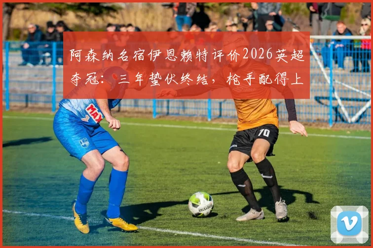 阿森纳名宿伊恩赖特评价2026英超夺冠：三年蛰伏终结，枪手配得上冠军荣耀背后的球员与战术分析