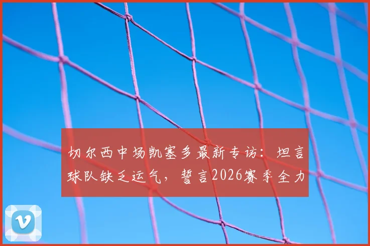 切尔西中场凯塞多最新专访:坦言球队缺乏运气,誓言2026赛季全力冲击欧冠席位,解析蓝军关键挑战与前景