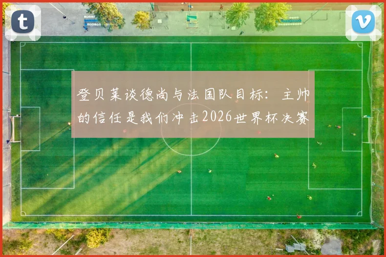 登贝莱谈德尚与法国队目标：主帅的信任是我们冲击2026世界杯决赛的关键，球员如何看待团队角色
